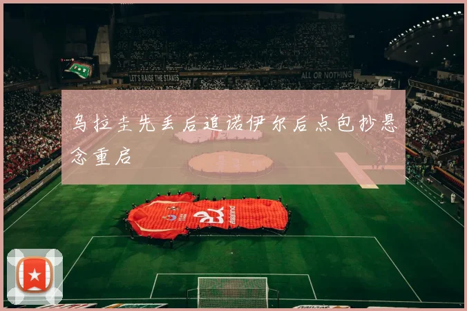 乌拉圭先丢后追诺伊尔后点包抄悬念重启