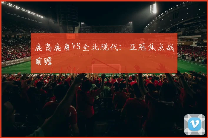 鹿岛鹿角VS全北现代：亚冠焦点战前瞻