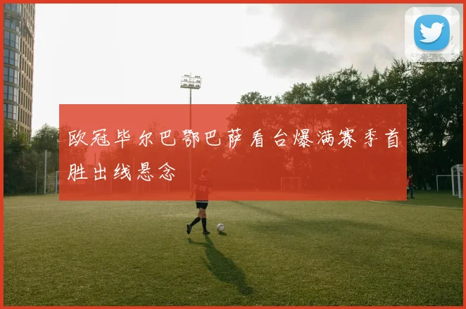 欧冠毕尔巴鄂巴萨看台爆满赛季首胜出线悬念