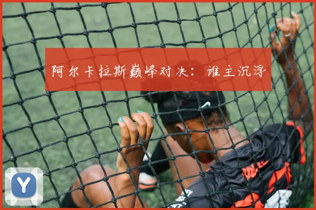 阿尔卡拉斯巅峰对决：谁主沉浮