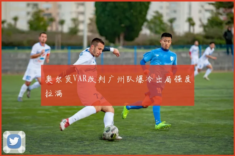 奥尔莫VAR改判广州队爆冷出局强度拉满