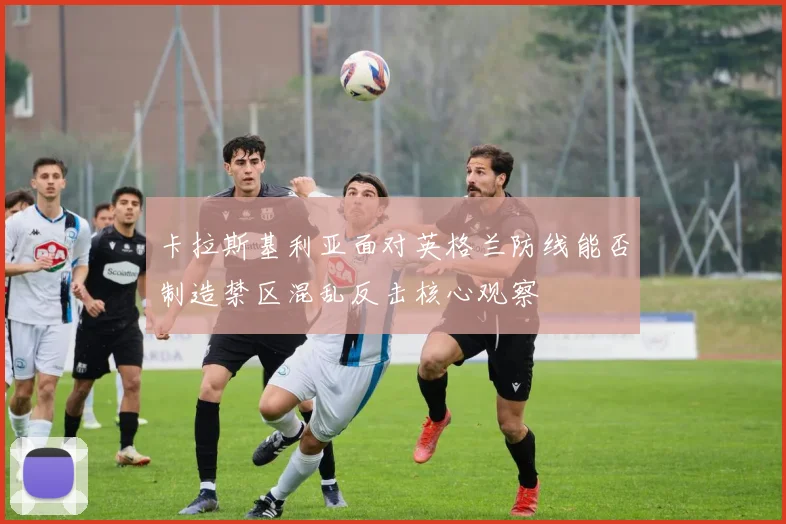 卡拉斯基利亚面对英格兰防线能否制造禁区混乱反击核心观察