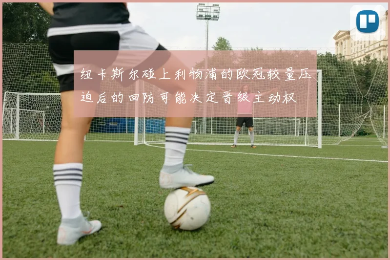 纽卡斯尔碰上利物浦的欧冠较量压迫后的回防可能决定晋级主动权