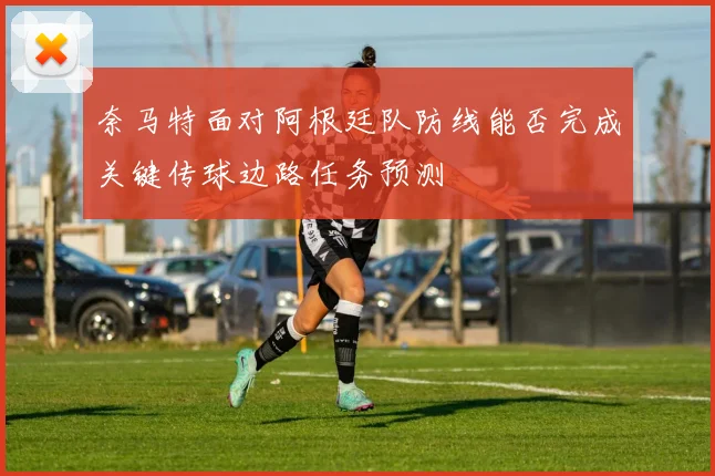 奈马特面对阿根廷队防线能否完成关键传球边路任务预测