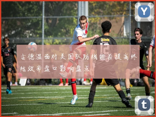 古德温面对美国队防线能否提高终结效率盘口影响盘点