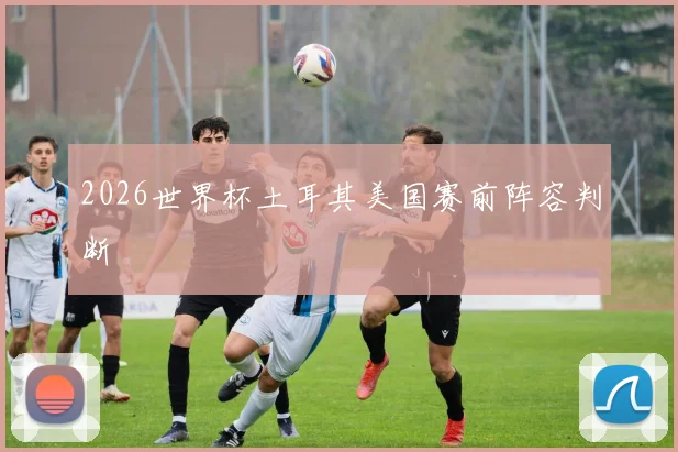 2026世界杯土耳其美国赛前阵容判断