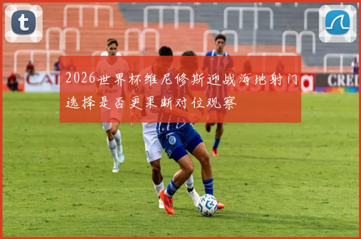 2026世界杯维尼修斯迎战海地射门选择是否更果断对位观察