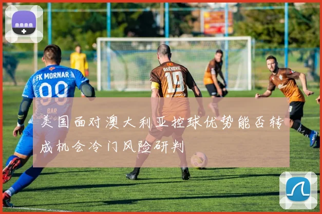 美国面对澳大利亚控球优势能否转成机会冷门风险研判