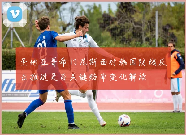 圣地亚哥希门尼斯面对韩国防线反击推进是否关键赔率变化解读