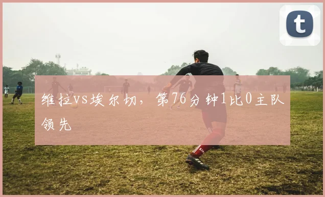 维拉vs埃尔切，第76分钟1比0主队领先