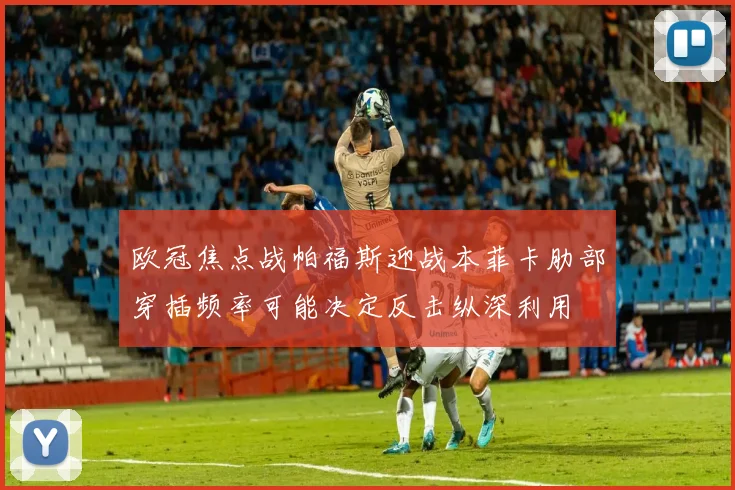 欧冠焦点战帕福斯迎战本菲卡肋部穿插频率可能决定反击纵深利用