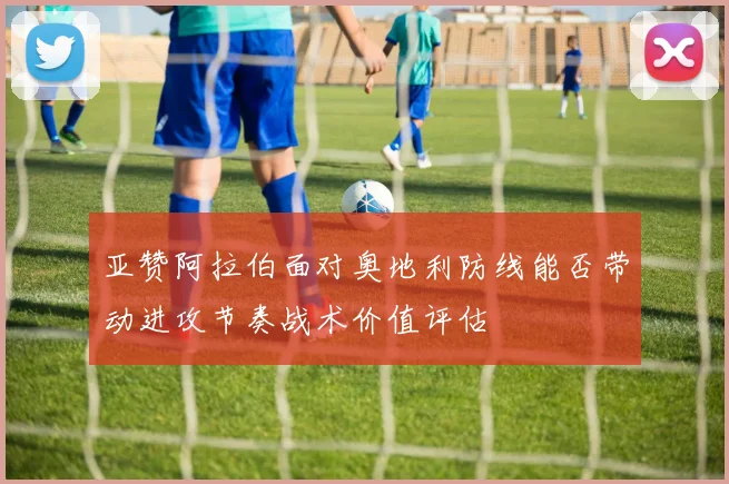 亚赞阿拉伯面对奥地利防线能否带动进攻节奏战术价值评估