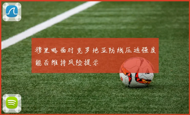 穆里略面对克罗地亚防线压迫强度能否维持风险提示