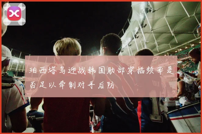 珀西塔乌迎战韩国肋部穿插频率是否足以牵制对手后防