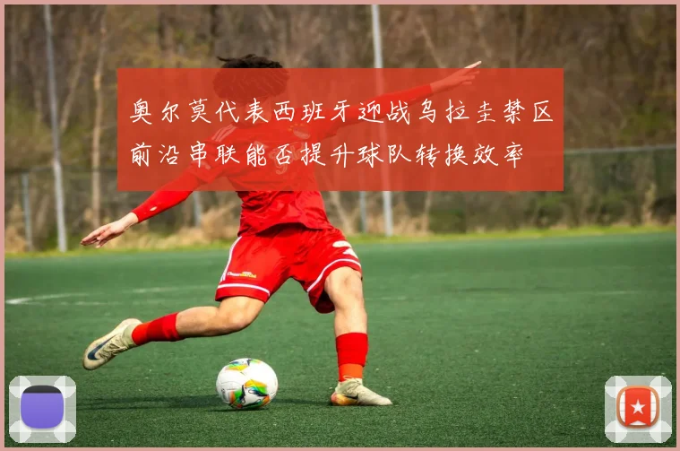 奥尔莫代表西班牙迎战乌拉圭禁区前沿串联能否提升球队转换效率
