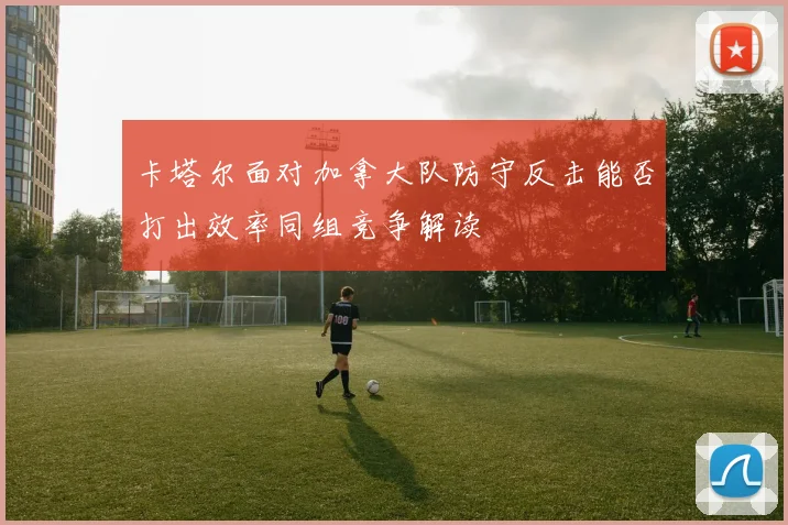 卡塔尔面对加拿大队防守反击能否打出效率同组竞争解读