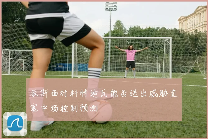 派斯面对科特迪瓦能否送出威胁直塞中场控制预测