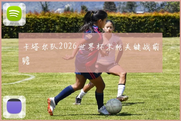 卡塔尔队2026世界杯末轮关键战前瞻