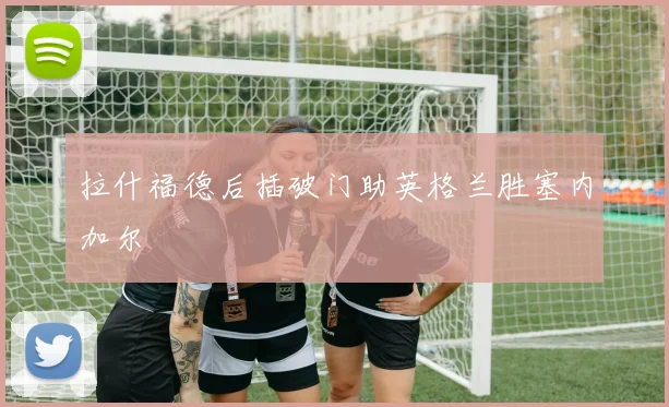 拉什福德后插破门助英格兰胜塞内加尔
