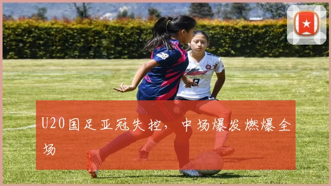 U20国足亚冠失控，中场爆发燃爆全场