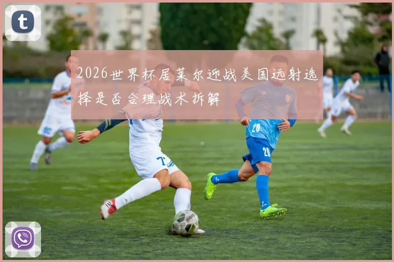 2026世界杯居莱尔迎战美国远射选择是否合理战术拆解