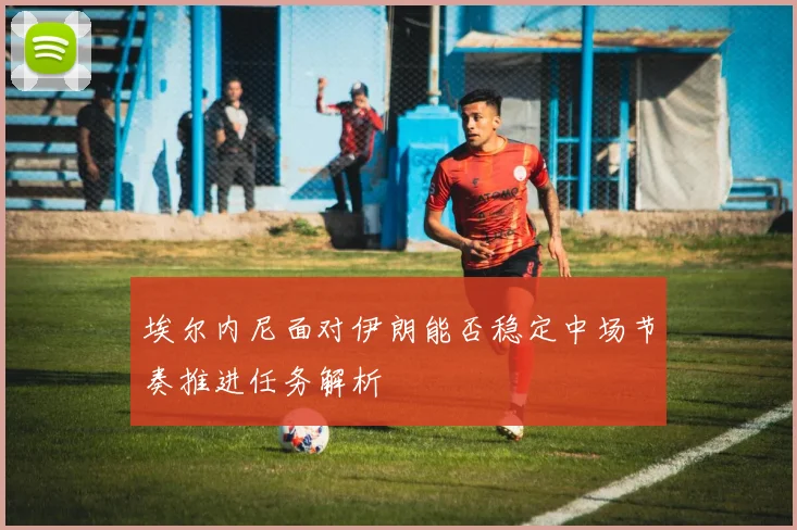 埃尔内尼面对伊朗能否稳定中场节奏推进任务解析