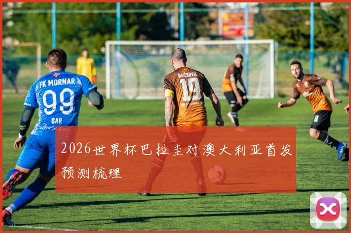 2026世界杯巴拉圭对澳大利亚首发预测梳理