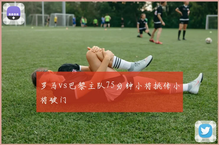 罗马vs巴黎主队75分钟小将挑传小将破门