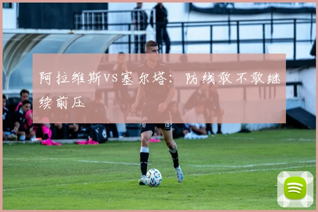 阿拉维斯vs塞尔塔：防线敢不敢继续前压
