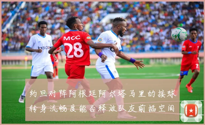 约旦对阵阿根廷阿尔塔马里的接球转身流畅度能否释放队友前插空间