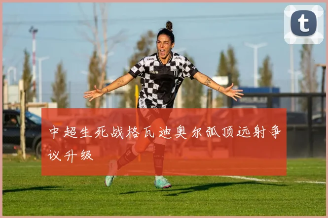中超生死战格瓦迪奥尔弧顶远射争议升级