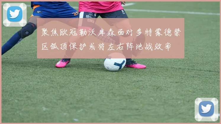 聚焦欧冠勒沃库森面对多特蒙德禁区弧顶保护或将左右阵地战效率