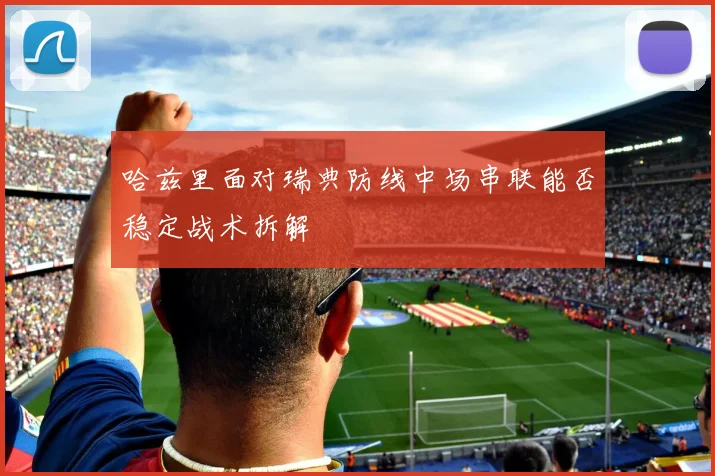 哈兹里面对瑞典防线中场串联能否稳定战术拆解