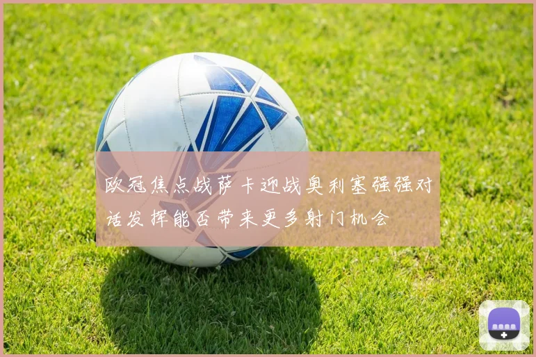 欧冠焦点战萨卡迎战奥利塞强强对话发挥能否带来更多射门机会