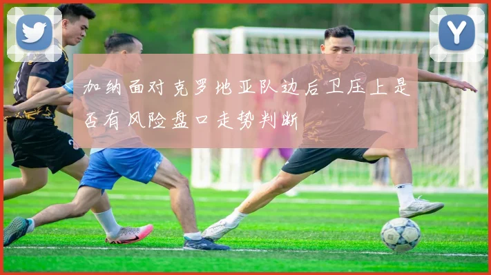 加纳面对克罗地亚队边后卫压上是否有风险盘口走势判断