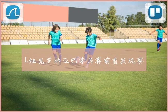 L组克罗地亚巴拿马赛前首发观察