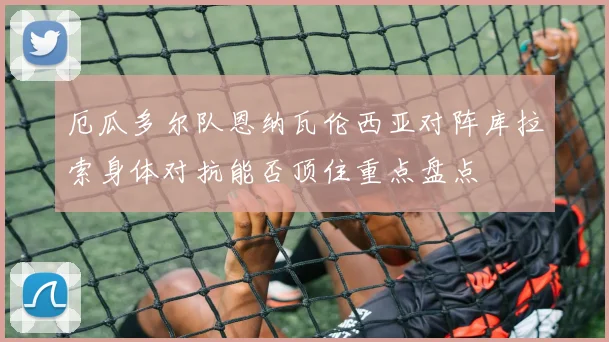 厄瓜多尔队恩纳瓦伦西亚对阵库拉索身体对抗能否顶住重点盘点