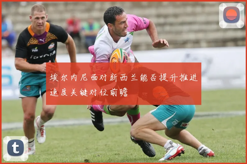 埃尔内尼面对新西兰能否提升推进速度关键对位前瞻